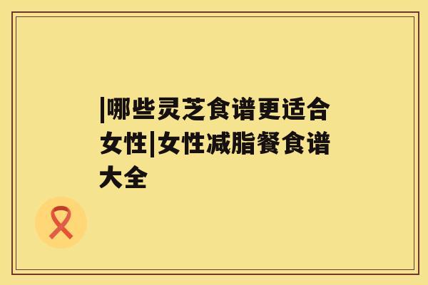 |哪些灵芝食谱更适合女性|女性减脂餐食谱大全 |哪些灵芝食谱更适合女性|女性减脂餐食谱大全