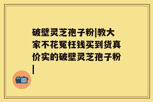 破壁灵芝孢子粉|教大家不花冤枉钱买到货真价实的破壁灵芝孢子粉|