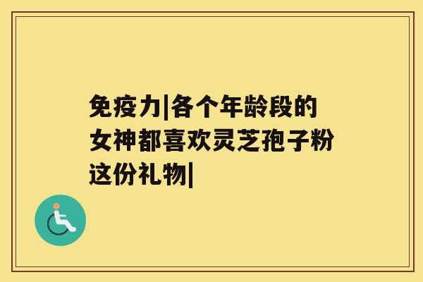 免疫力|各个年龄段的女神都喜欢灵芝孢子粉这份礼物| 免疫力|各个年龄段的女神都喜欢灵芝孢子粉这份礼物|