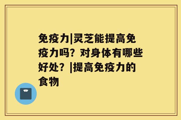 免疫力|灵芝能提高免疫力吗？对身体有哪些好处？|提高免疫力的食物