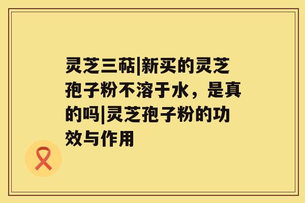 灵芝三萜|新买的灵芝孢子粉不溶于水,是真的吗|灵芝孢子粉的功效与作用 灵芝三萜|新买的灵芝孢子粉不溶于水,是真的吗|灵芝孢子粉的功效与作用