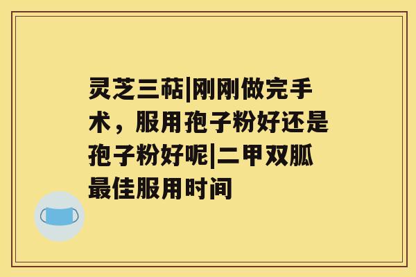 灵芝三萜|刚刚做完手术,服用孢子粉好还是孢子粉好呢|二甲双胍最佳服用时间 灵芝三萜|刚刚做完手术,服用孢子粉好还是孢子粉好呢|二甲双胍最佳服用时间