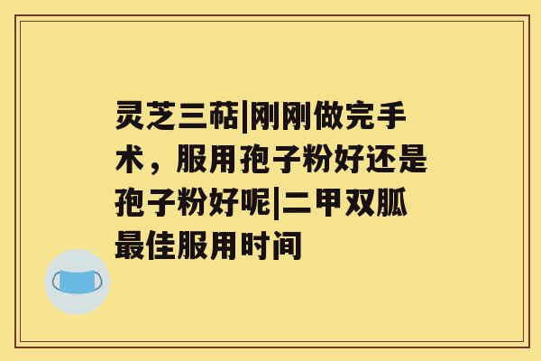 灵芝三萜|刚刚做完手术，服用孢子粉好还是孢子粉好呢|二甲双胍佳服用时间