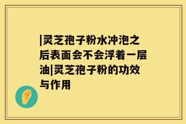 |灵芝孢子粉水冲泡之后表面会不会浮着一层油|灵芝孢子粉的功效与作用 |灵芝孢子粉水冲泡之后表面会不会浮着一层油|灵芝孢子粉的功效与作用