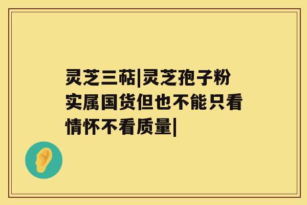 灵芝三萜|灵芝孢子粉实属国货但也不能只看情怀不看质量|