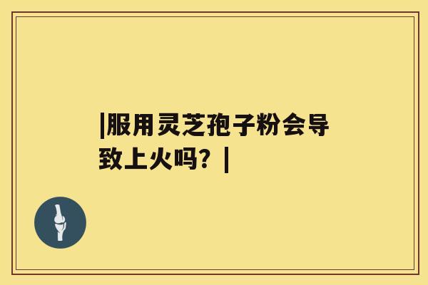 |服用灵芝孢子粉会导致上火吗?| |服用灵芝孢子粉会导致上火吗?|