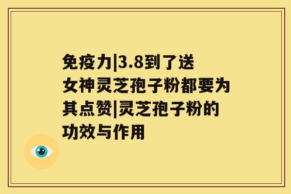 免疫力|3.8到了送女神灵芝孢子粉都要为其点赞|灵芝孢子粉的功效与作用