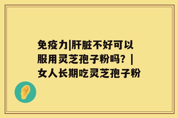 免疫力|肝脏不好可以服用灵芝孢子粉吗?|女人长期吃灵芝孢子粉 免疫力|肝脏不好可以服用灵芝孢子粉吗?|女人长期吃灵芝孢子粉