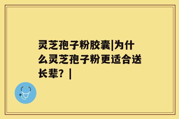 灵芝孢子粉胶囊|为什么灵芝孢子粉更适合送长辈?| 灵芝孢子粉胶囊|为什么灵芝孢子粉更适合送长辈?|