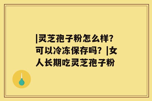 |灵芝孢子粉怎么样?可以冷冻保存吗?|女人长期吃灵芝孢子粉 |灵芝孢子粉怎么样?可以冷冻保存吗?|女人长期吃灵芝孢子粉