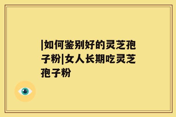 |如何鉴别好的灵芝孢子粉|女人长期吃灵芝孢子粉 |如何鉴别好的灵芝孢子粉|女人长期吃灵芝孢子粉