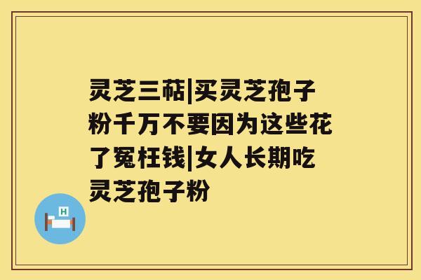 灵芝三萜|买灵芝孢子粉千万不要因为这些花了冤枉钱|女人长期吃灵芝孢子粉