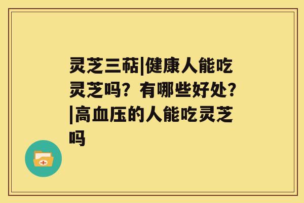 灵芝三萜|健康人能吃灵芝吗?有哪些好处?|高血压的人能吃灵芝吗 灵芝三萜|健康人能吃灵芝吗?有哪些好处?|高血压的人能吃灵芝吗