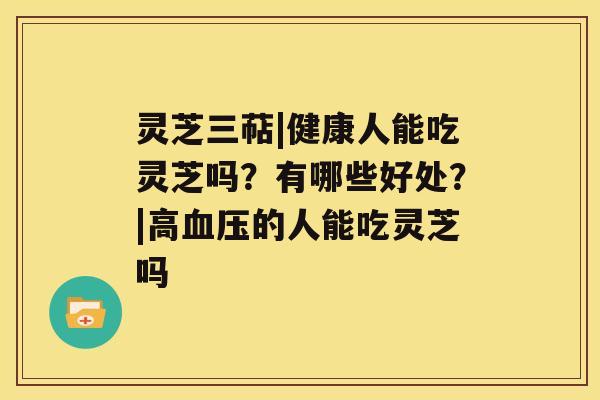 灵芝三萜|健康人能吃灵芝吗？有哪些好处？|高的人能吃灵芝吗