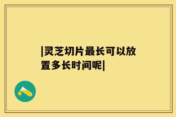|灵芝切片最长可以放置多长时间呢| |灵芝切片最长可以放置多长时间呢|
