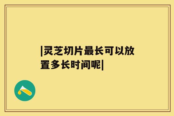 |灵芝切片长可以放置多长时间呢|