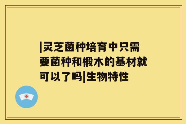 |灵芝菌种培育中只需要菌种和椴木的基材就可以了吗|生物特性 |灵芝菌种培育中只需要菌种和椴木的基材就可以了吗|生物特性
