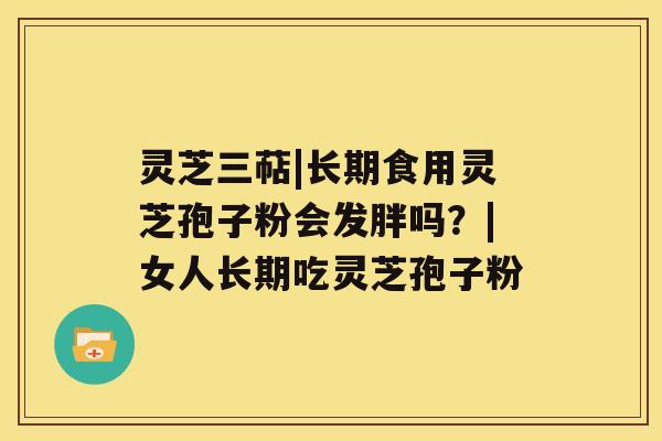 灵芝三萜|长期食用灵芝孢子粉会发胖吗?|女人长期吃灵芝孢子粉 灵芝三萜|长期食用灵芝孢子粉会发胖吗?|女人长期吃灵芝孢子粉