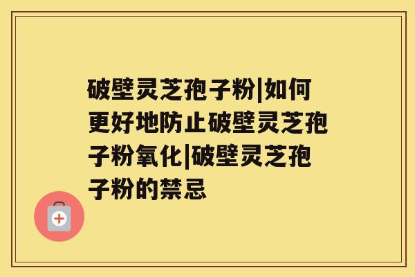 破壁灵芝孢子粉|如何更好地防止破壁灵芝孢子粉氧化|破壁灵芝孢子粉的禁忌