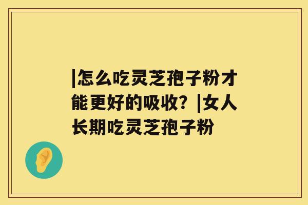 |怎么吃灵芝孢子粉才能更好的吸收?|女人长期吃灵芝孢子粉 |怎么吃灵芝孢子粉才能更好的吸收?|女人长期吃灵芝孢子粉