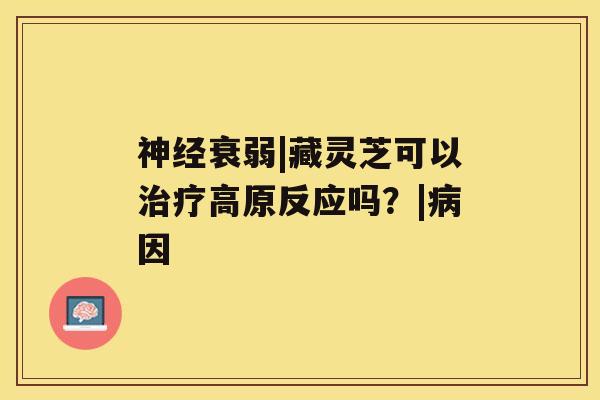 神经衰弱|藏灵芝可以治疗高原反应吗?|病因 神经衰弱|藏灵芝可以治疗高原反应吗?|病因