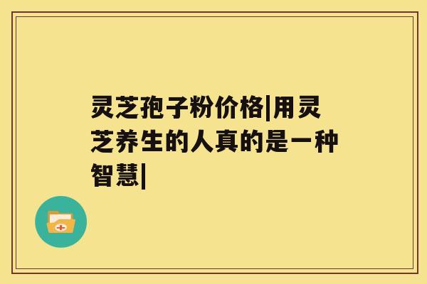 灵芝孢子粉价格|用灵芝养生的人真的是一种智慧| 灵芝孢子粉价格|用灵芝养生的人真的是一种智慧|