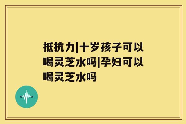 抵抗力|十岁孩子可以喝灵芝水吗|孕妇可以喝灵芝水吗 抵抗力|十岁孩子可以喝灵芝水吗|孕妇可以喝灵芝水吗