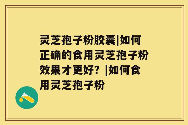 灵芝孢子粉胶囊|如何正确的食用灵芝孢子粉效果才更好？|如何食用灵芝孢子粉