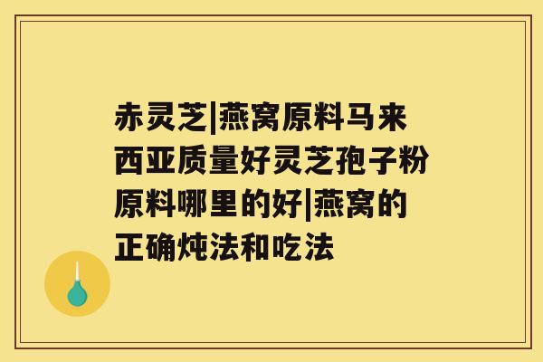 赤灵芝|燕窝原料马来西亚质量好灵芝孢子粉原料哪里的好|燕窝的正确炖法和吃法 赤灵芝|燕窝原料马来西亚质量好灵芝孢子粉原料哪里的好|燕窝的正确炖法和吃法