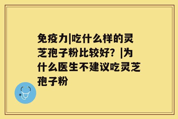 免疫力|吃什么样的灵芝孢子粉比较好？|为什么医生不建议吃灵芝孢子粉