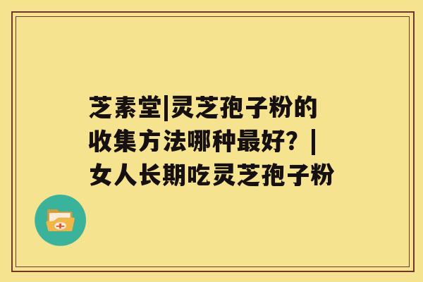 芝素堂|灵芝孢子粉的收集方法哪种好？|女人长期吃灵芝孢子粉