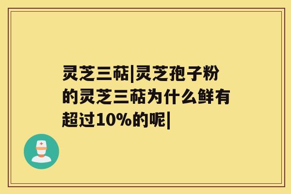 灵芝三萜|灵芝孢子粉的灵芝三萜为什么鲜有超过10%的呢|