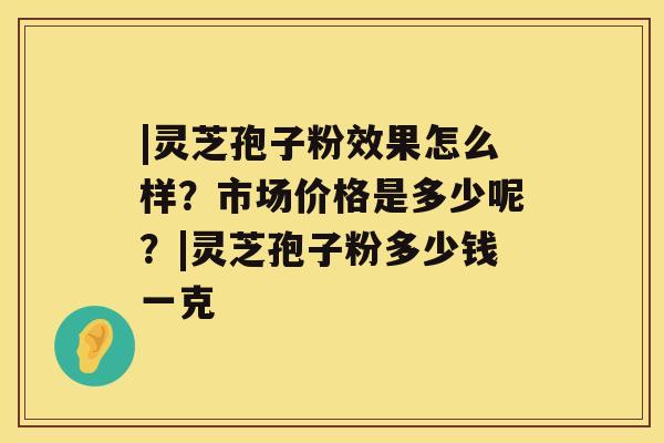 |灵芝孢子粉效果怎么样？市场价格是多少呢？|灵芝孢子粉多少钱一克