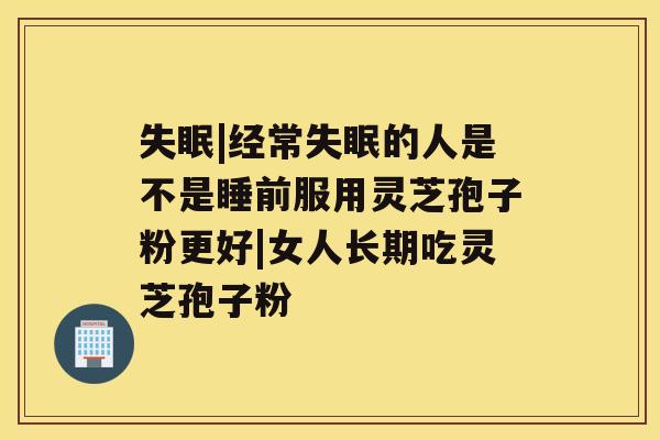 失眠|经常失眠的人是不是睡前服用灵芝孢子粉更好|女人长期吃灵芝孢子粉 失眠|经常失眠的人是不是睡前服用灵芝孢子粉更好|女人长期吃灵芝孢子粉