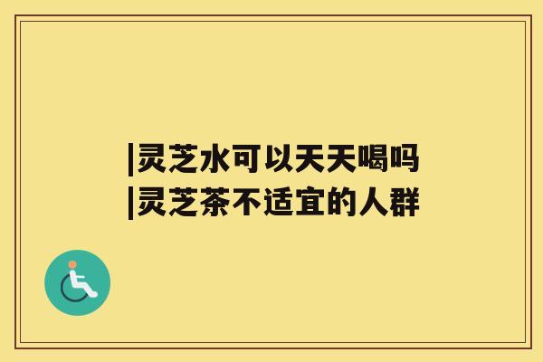 |灵芝水可以天天喝吗|灵芝茶不适宜的人群 |灵芝水可以天天喝吗|灵芝茶不适宜的人群