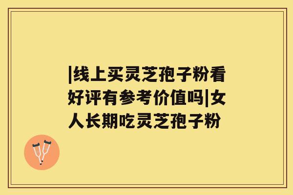 |线上买灵芝孢子粉看好评有参考价值吗|女人长期吃灵芝孢子粉 |线上买灵芝孢子粉看好评有参考价值吗|女人长期吃灵芝孢子粉