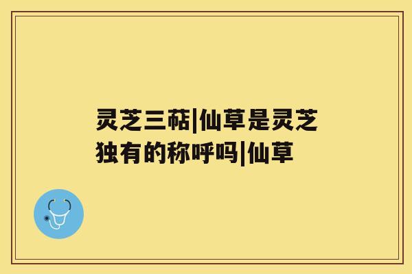 灵芝三萜|仙草是灵芝独有的称呼吗|仙草 灵芝三萜|仙草是灵芝独有的称呼吗|仙草