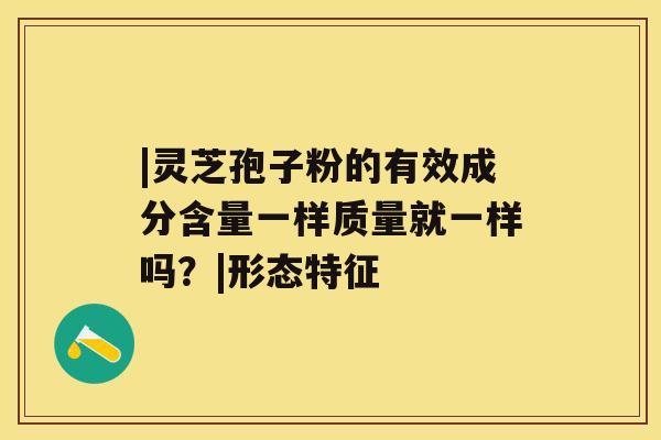 |灵芝孢子粉的有效成分含量一样质量就一样吗?|形态特征 |灵芝孢子粉的有效成分含量一样质量就一样吗?|形态特征
