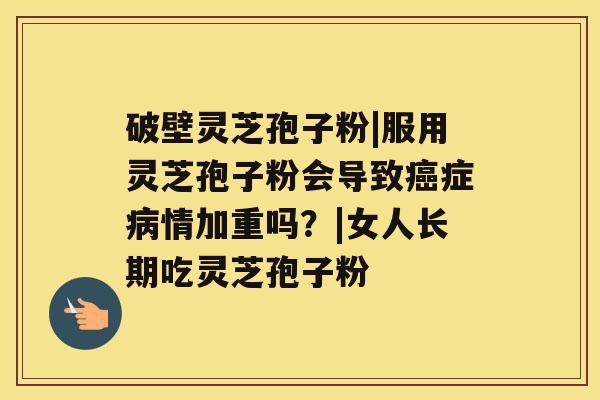 破壁灵芝孢子粉|服用灵芝孢子粉会导致癌症病情加重吗?|女人长期吃灵芝孢子粉 破壁灵芝孢子粉|服用灵芝孢子粉会导致癌症病情加重吗?|女人长期吃灵芝孢子粉