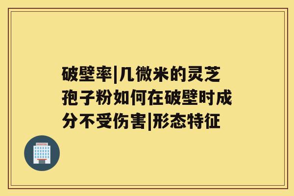 破壁率|几微米的灵芝孢子粉如何在破壁时成分不受伤害|形态特征