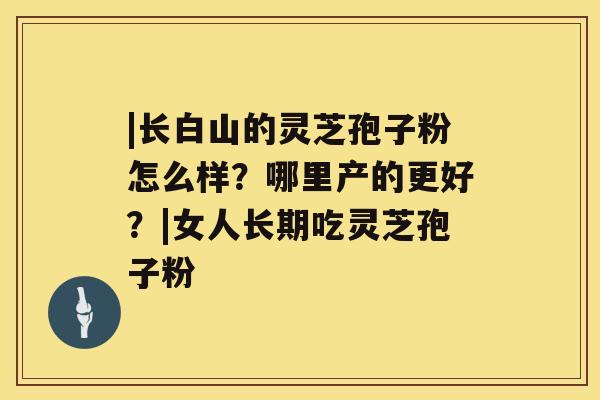 |长白山的灵芝孢子粉怎么样?哪里产的更好?|女人长期吃灵芝孢子粉 |长白山的灵芝孢子粉怎么样?哪里产的更好?|女人长期吃灵芝孢子粉