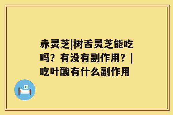 赤灵芝|树舌灵芝能吃吗?有没有副作用?|吃叶酸有什么副作用 赤灵芝|树舌灵芝能吃吗?有没有副作用?|吃叶酸有什么副作用