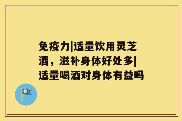 免疫力|适量饮用灵芝酒，滋补身体好处多|适量喝酒对身体有益吗