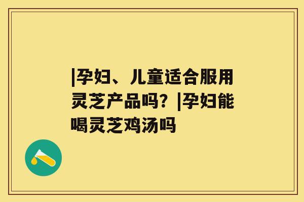 |孕妇、儿童适合服用灵芝产品吗?|孕妇能喝灵芝鸡汤吗 |孕妇、儿童适合服用灵芝产品吗?|孕妇能喝灵芝鸡汤吗