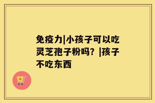 免疫力|小孩子可以吃灵芝孢子粉吗?|孩子不吃东西 免疫力|小孩子可以吃灵芝孢子粉吗?|孩子不吃东西