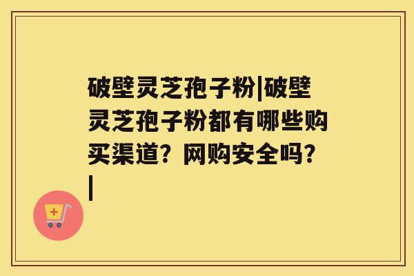 破壁灵芝孢子粉|破壁灵芝孢子粉都有哪些购买渠道?网购安全吗?| 破壁灵芝孢子粉|破壁灵芝孢子粉都有哪些购买渠道?网购安全吗?|