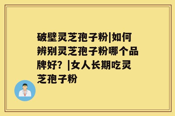破壁灵芝孢子粉|如何辨别灵芝孢子粉哪个品牌好?|女人长期吃灵芝孢子粉 破壁灵芝孢子粉|如何辨别灵芝孢子粉哪个品牌好?|女人长期吃灵芝孢子粉