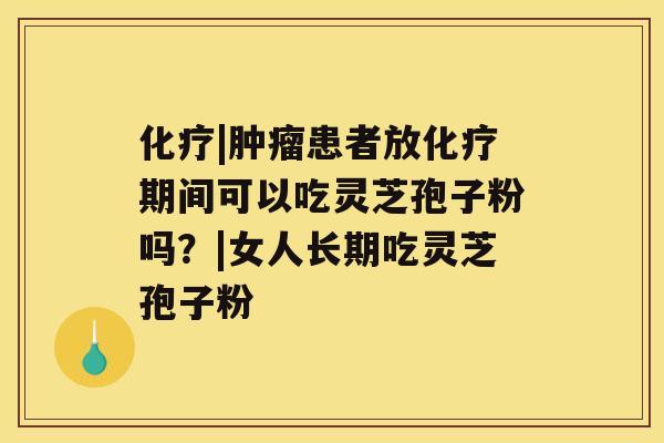 化疗|肿瘤患者放化疗期间可以吃灵芝孢子粉吗?|女人长期吃灵芝孢子粉 化疗|肿瘤患者放化疗期间可以吃灵芝孢子粉吗?|女人长期吃灵芝孢子粉