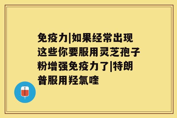 免疫力|如果经常出现这些你要服用灵芝孢子粉增强免疫力了|特朗普服用羟氯喹