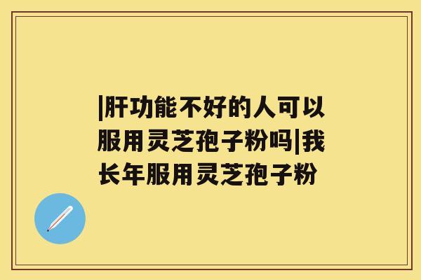 |肝功能不好的人可以服用灵芝孢子粉吗|我长年服用灵芝孢子粉 |肝功能不好的人可以服用灵芝孢子粉吗|我长年服用灵芝孢子粉